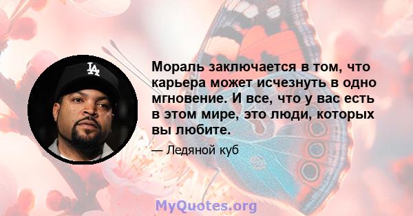 Мораль заключается в том, что карьера может исчезнуть в одно мгновение. И все, что у вас есть в этом мире, это люди, которых вы любите.