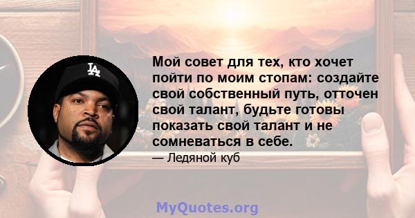 Мой совет для тех, кто хочет пойти по моим стопам: создайте свой собственный путь, отточен свой талант, будьте готовы показать свой талант и не сомневаться в себе.