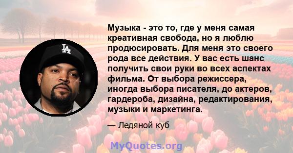 Музыка - это то, где у меня самая креативная свобода, но я люблю продюсировать. Для меня это своего рода все действия. У вас есть шанс получить свои руки во всех аспектах фильма. От выбора режиссера, иногда выбора