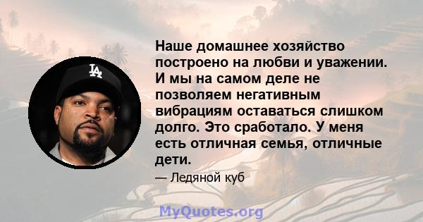 Наше домашнее хозяйство построено на любви и уважении. И мы на самом деле не позволяем негативным вибрациям оставаться слишком долго. Это сработало. У меня есть отличная семья, отличные дети.