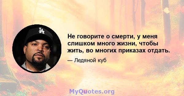 Не говорите о смерти, у меня слишком много жизни, чтобы жить, во многих приказах отдать.