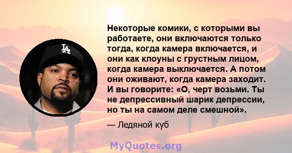 Некоторые комики, с которыми вы работаете, они включаются только тогда, когда камера включается, и они как клоуны с грустным лицом, когда камера выключается. А потом они оживают, когда камера заходит. И вы говорите: «О, 