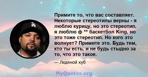 Примите то, что вас составляет. Некоторые стереотипы верны - я люблю курицу, но это стереотип, я люблю ф ** баскетбол King, но это тоже стереотип. Но кого это волнует? Примите это. Будь тем, кто ты есть, и не будь