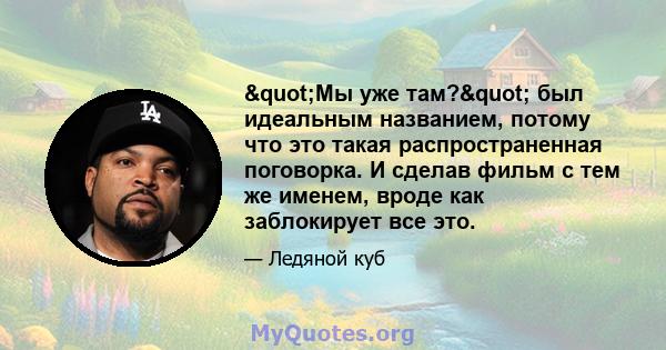 "Мы уже там?" был идеальным названием, потому что это такая распространенная поговорка. И сделав фильм с тем же именем, вроде как заблокирует все это.