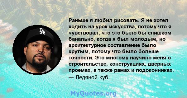 Раньше я любил рисовать. Я не хотел ходить на урок искусства, потому что я чувствовал, что это было бы слишком банально, когда я был молодым, но архитектурное составление было крутым, потому что было больше точности.