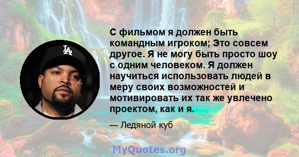 С фильмом я должен быть командным игроком; Это совсем другое. Я не могу быть просто шоу с одним человеком. Я должен научиться использовать людей в меру своих возможностей и мотивировать их так же увлечено проектом, как