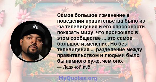 Самое большое изменение в поведении правительства было из -за телевидения и его способности показать миру, что произошло в этом сообществе ... это самое большое изменение. Но без телевидения ... разделение между