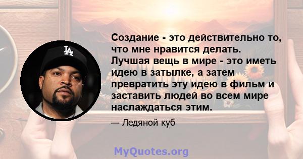 Создание - это действительно то, что мне нравится делать. Лучшая вещь в мире - это иметь идею в затылке, а затем превратить эту идею в фильм и заставить людей во всем мире наслаждаться этим.