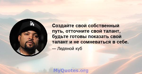 Создайте свой собственный путь, отточните свой талант, будьте готовы показать свой талант и не сомневаться в себе.