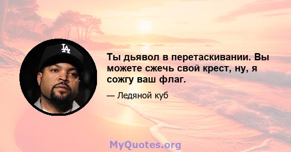 Ты дьявол в перетаскивании. Вы можете сжечь свой крест, ну, я сожгу ваш флаг.