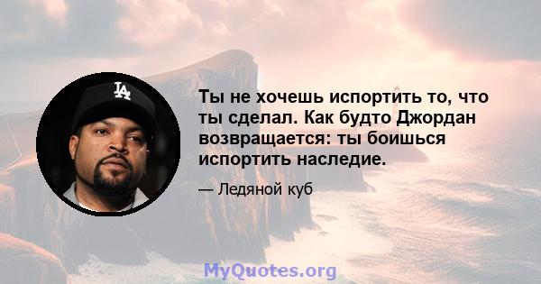 Ты не хочешь испортить то, что ты сделал. Как будто Джордан возвращается: ты боишься испортить наследие.