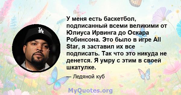 У меня есть баскетбол, подписанный всеми великими от Юлиуса Ирвинга до Оскара Робинсона. Это было в игре All Star, я заставил их все подписать. Так что это никуда не денется. Я умру с этим в своей шкатулке.