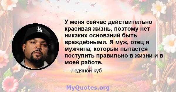 У меня сейчас действительно красивая жизнь, поэтому нет никаких оснований быть враждебными. Я муж, отец и мужчина, который пытается поступить правильно в жизни и в моей работе.