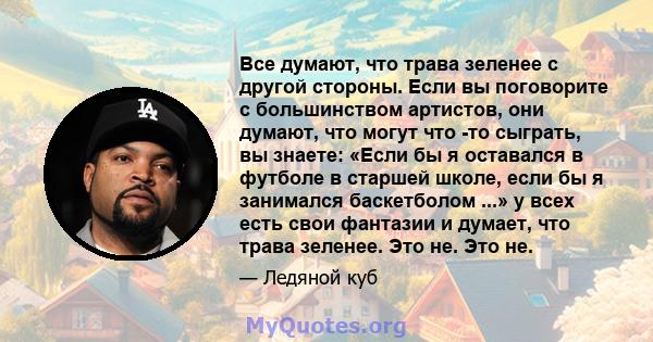 Все думают, что трава зеленее с другой стороны. Если вы поговорите с большинством артистов, они думают, что могут что -то сыграть, вы знаете: «Если бы я оставался в футболе в старшей школе, если бы я занимался