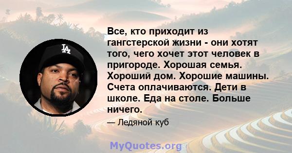 Все, кто приходит из гангстерской жизни - они хотят того, чего хочет этот человек в пригороде. Хорошая семья. Хороший дом. Хорошие машины. Счета оплачиваются. Дети в школе. Еда на столе. Больше ничего.