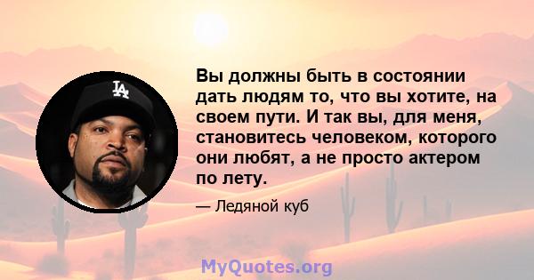 Вы должны быть в состоянии дать людям то, что вы хотите, на своем пути. И так вы, для меня, становитесь человеком, которого они любят, а не просто актером по лету.