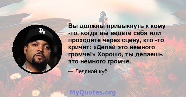 Вы должны привыкнуть к кому -то, когда вы ведете себя или проходите через сцену, кто -то кричит: «Делай это немного громче!» Хорошо, ты делаешь это немного громче.