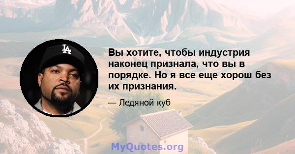 Вы хотите, чтобы индустрия наконец признала, что вы в порядке. Но я все еще хорош без их признания.