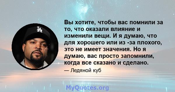 Вы хотите, чтобы вас помнили за то, что оказали влияние и изменили вещи. И я думаю, что для хорошего или из -за плохого, это не имеет значения. Но я думаю, вас просто запомнили, когда все сказано и сделано.