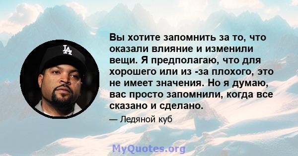 Вы хотите запомнить за то, что оказали влияние и изменили вещи. Я предполагаю, что для хорошего или из -за плохого, это не имеет значения. Но я думаю, вас просто запомнили, когда все сказано и сделано.