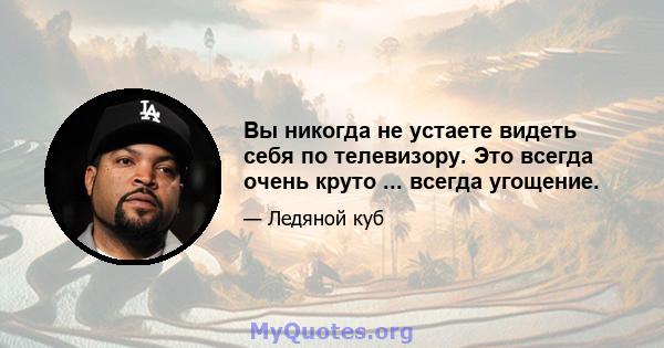 Вы никогда не устаете видеть себя по телевизору. Это всегда очень круто ... всегда угощение.