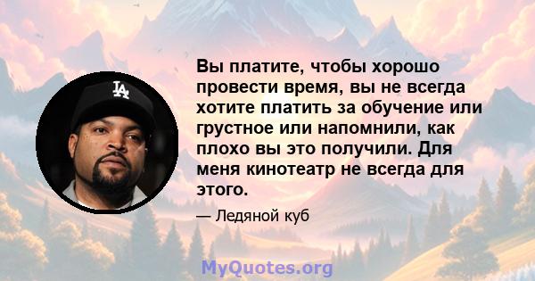 Вы платите, чтобы хорошо провести время, вы не всегда хотите платить за обучение или грустное или напомнили, как плохо вы это получили. Для меня кинотеатр не всегда для этого.