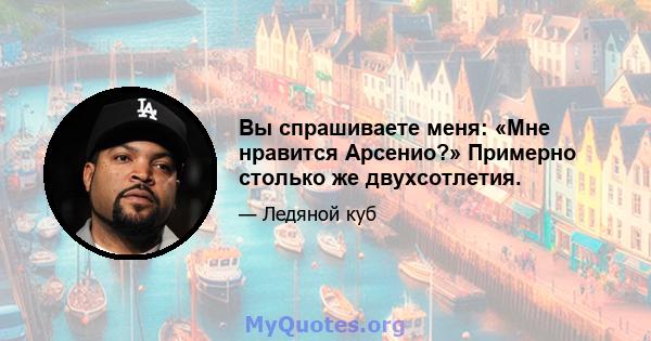 Вы спрашиваете меня: «Мне нравится Арсенио?» Примерно столько же двухсотлетия.