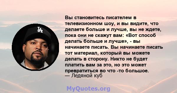 Вы становитесь писателем в телевизионном шоу, и вы видите, что делаете больше и лучше, вы не ждете, пока они не скажут вам: «Вот способ делать больше и лучше», - вы начинаете писать. Вы начинаете писать тот материал,