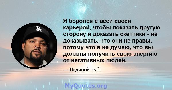 Я боролся с всей своей карьерой, чтобы показать другую сторону и доказать скептики - не доказывать, что они не правы, потому что я не думаю, что вы должны получить свою энергию от негативных людей.