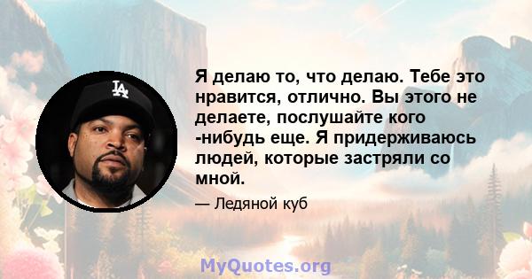 Я делаю то, что делаю. Тебе это нравится, отлично. Вы этого не делаете, послушайте кого -нибудь еще. Я придерживаюсь людей, которые застряли со мной.