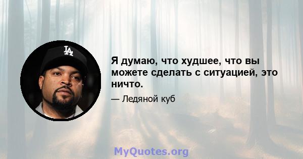 Я думаю, что худшее, что вы можете сделать с ситуацией, это ничто.