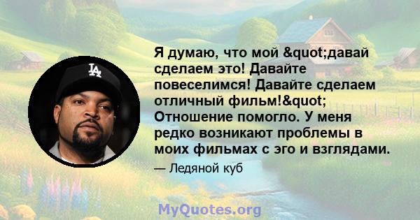 Я думаю, что мой "давай сделаем это! Давайте повеселимся! Давайте сделаем отличный фильм!" Отношение помогло. У меня редко возникают проблемы в моих фильмах с эго и взглядами.