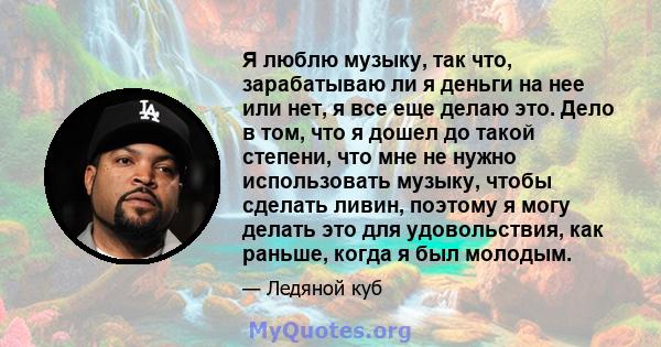 Я люблю музыку, так что, зарабатываю ли я деньги на нее или нет, я все еще делаю это. Дело в том, что я дошел до такой степени, что мне не нужно использовать музыку, чтобы сделать ливин, поэтому я могу делать это для