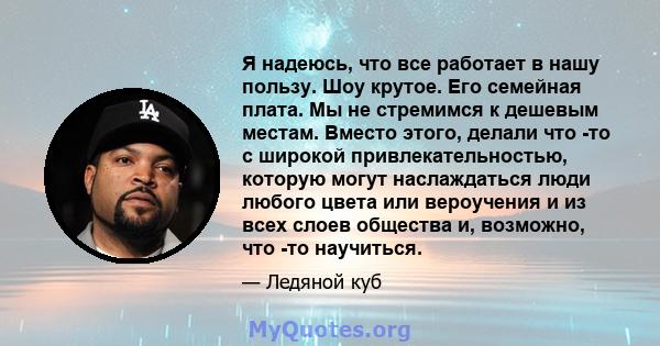 Я надеюсь, что все работает в нашу пользу. Шоу крутое. Его семейная плата. Мы не стремимся к дешевым местам. Вместо этого, делали что -то с широкой привлекательностью, которую могут наслаждаться люди любого цвета или