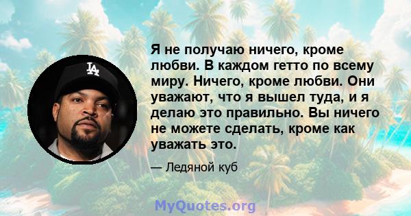 Я не получаю ничего, кроме любви. В каждом гетто по всему миру. Ничего, кроме любви. Они уважают, что я вышел туда, и я делаю это правильно. Вы ничего не можете сделать, кроме как уважать это.