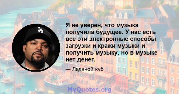 Я не уверен, что музыка получила будущее. У нас есть все эти электронные способы загрузки и кражи музыки и получить музыку, но в музыке нет денег.