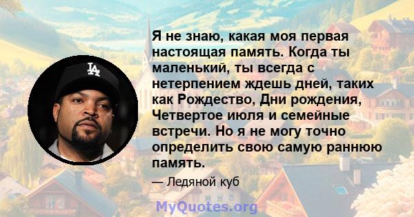 Я не знаю, какая моя первая настоящая память. Когда ты маленький, ты всегда с нетерпением ждешь дней, таких как Рождество, Дни рождения, Четвертое июля и семейные встречи. Но я не могу точно определить свою самую раннюю 