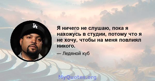 Я ничего не слушаю, пока я нахожусь в студии, потому что я не хочу, чтобы на меня повлиял никого.