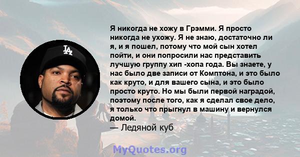 Я никогда не хожу в Грэмми. Я просто никогда не ухожу. Я не знаю, достаточно ли я, и я пошел, потому что мой сын хотел пойти, и они попросили нас представить лучшую группу хип -хопа года. Вы знаете, у нас было две