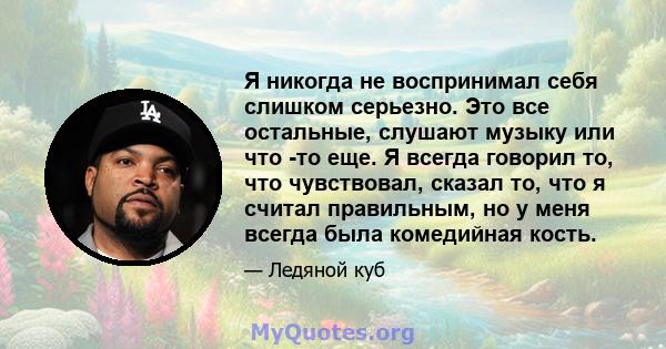 Я никогда не воспринимал себя слишком серьезно. Это все остальные, слушают музыку или что -то еще. Я всегда говорил то, что чувствовал, сказал то, что я считал правильным, но у меня всегда была комедийная кость.