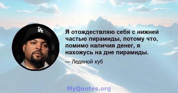 Я отождествляю себя с нижней частью пирамиды, потому что, помимо наличия денег, я нахожусь на дне пирамиды.