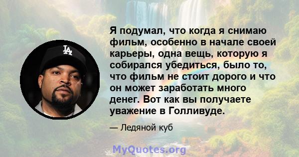 Я подумал, что когда я снимаю фильм, особенно в начале своей карьеры, одна вещь, которую я собирался убедиться, было то, что фильм не стоит дорого и что он может заработать много денег. Вот как вы получаете уважение в