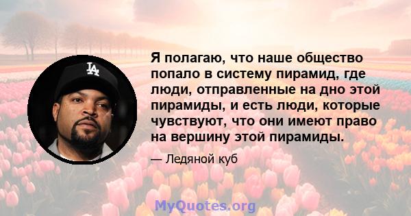 Я полагаю, что наше общество попало в систему пирамид, где люди, отправленные на дно этой пирамиды, и есть люди, которые чувствуют, что они имеют право на вершину этой пирамиды.