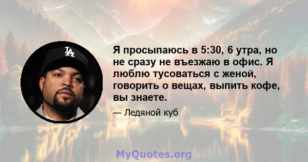 Я просыпаюсь в 5:30, 6 утра, но не сразу не въезжаю в офис. Я люблю тусоваться с женой, говорить о вещах, выпить кофе, вы знаете.