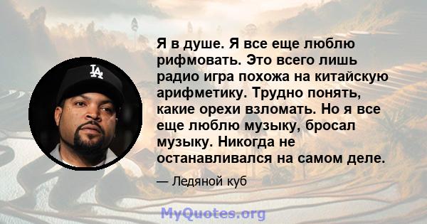 Я в душе. Я все еще люблю рифмовать. Это всего лишь радио игра похожа на китайскую арифметику. Трудно понять, какие орехи взломать. Но я все еще люблю музыку, бросал музыку. Никогда не останавливался на самом деле.