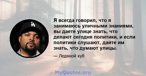 Я всегда говорил, что я занимаюсь уличными знаниями, вы даете улице знать, что делают сегодня политики, и если политики слушают, дайте им знать, что думают улицы.