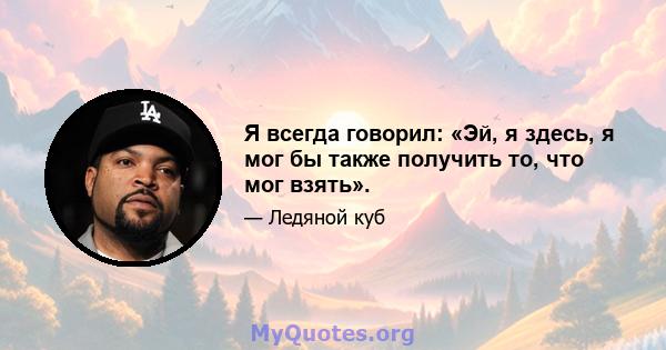 Я всегда говорил: «Эй, я здесь, я мог бы также получить то, что мог взять».