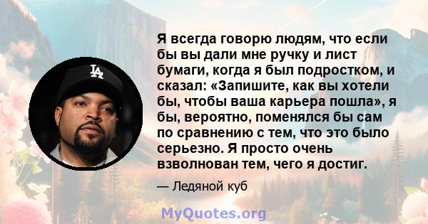 Я всегда говорю людям, что если бы вы дали мне ручку и лист бумаги, когда я был подростком, и сказал: «Запишите, как вы хотели бы, чтобы ваша карьера пошла», я бы, вероятно, поменялся бы сам по сравнению с тем, что это