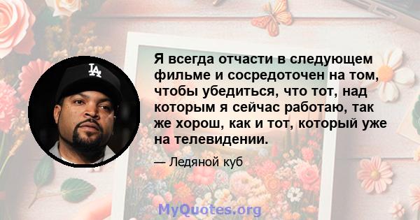 Я всегда отчасти в следующем фильме и сосредоточен на том, чтобы убедиться, что тот, над которым я сейчас работаю, так же хорош, как и тот, который уже на телевидении.