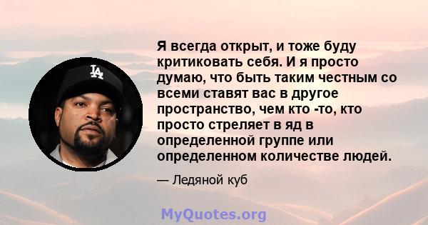 Я всегда открыт, и тоже буду критиковать себя. И я просто думаю, что быть таким честным со всеми ставят вас в другое пространство, чем кто -то, кто просто стреляет в яд в определенной группе или определенном количестве